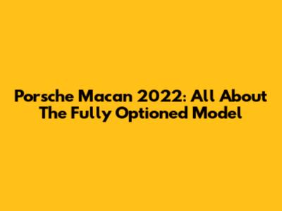 Porsche Macan 2022: All About The Fully Optioned Model