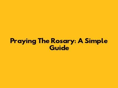Praying The Rosary: A Simple Guide