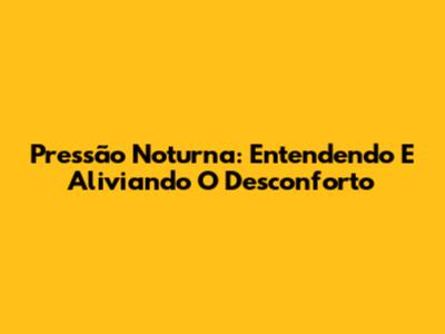 Pressão Noturna: Entendendo E Aliviando O Desconforto