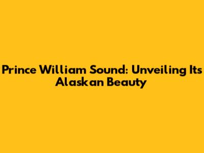 Prince William Sound: Unveiling Its Alaskan Beauty