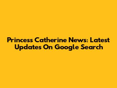 Princess Catherine News: Latest Updates On Google Search