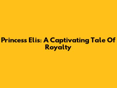 Princess Elis: A Captivating Tale Of Royalty