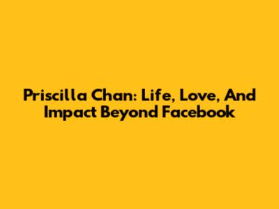 Priscilla Chan: Life, Love, And Impact Beyond Facebook