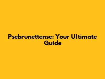 Psebrunettense: Your Ultimate Guide
