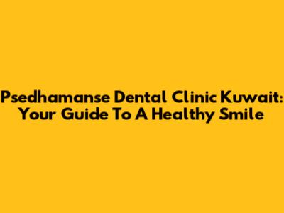 Psedhamanse Dental Clinic Kuwait: Your Guide To A Healthy Smile