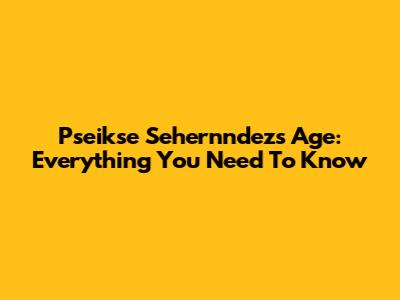Pseikse Sehernndez's Age: Everything You Need To Know