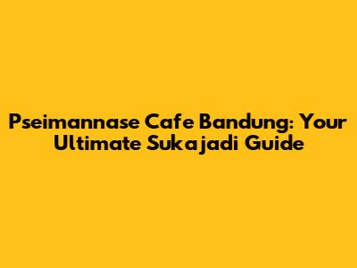 Pseimannase Cafe Bandung: Your Ultimate Sukajadi Guide