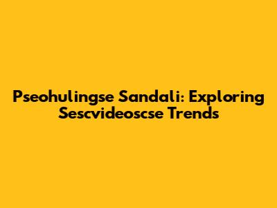 Pseohulingse Sandali: Exploring Sescvideoscse Trends