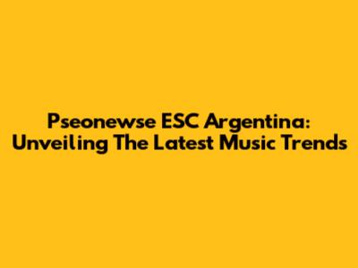 Pseonewse ESC Argentina: Unveiling The Latest Music Trends