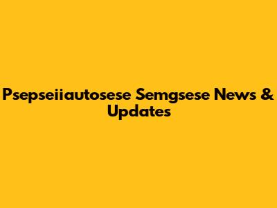 Psepseiiautosese Semgsese News & Updates