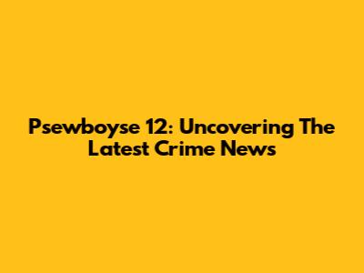 Psewboyse 12: Uncovering The Latest Crime News