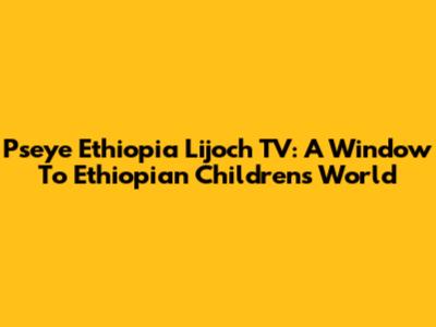 Pseye Ethiopia Lijoch TV: A Window To Ethiopian Children's World