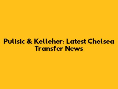 Pulisic & Kelleher: Latest Chelsea Transfer News