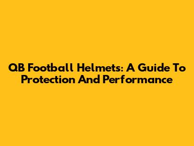 QB Football Helmets: A Guide To Protection And Performance