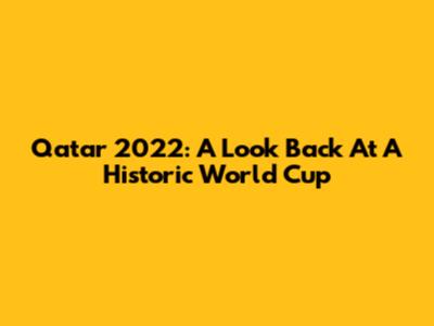 Qatar 2022: A Look Back At A Historic World Cup