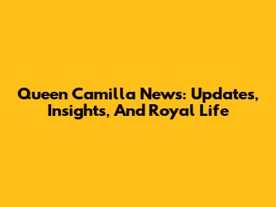 Queen Camilla News: Updates, Insights, And Royal Life