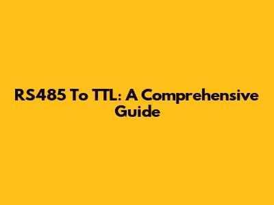 RS485 To TTL: A Comprehensive Guide