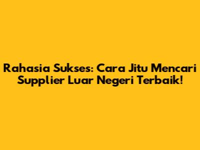 Rahasia Sukses: Cara Jitu Mencari Supplier Luar Negeri Terbaik!