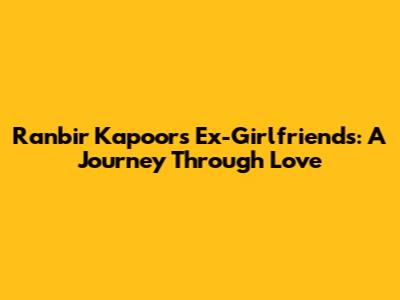 Ranbir Kapoor's Ex-Girlfriends: A Journey Through Love