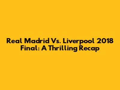 Real Madrid Vs. Liverpool 2018 Final: A Thrilling Recap