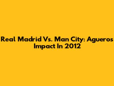 Real Madrid Vs. Man City: Aguero's Impact In 2012
