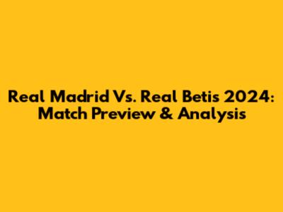 Real Madrid Vs. Real Betis 2024: Match Preview & Analysis