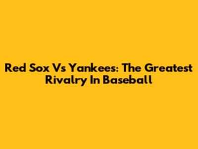 Red Sox Vs Yankees: The Greatest Rivalry In Baseball