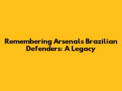 Remembering Arsenal's Brazilian Defenders: A Legacy