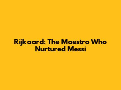 Rijkaard: The Maestro Who Nurtured Messi