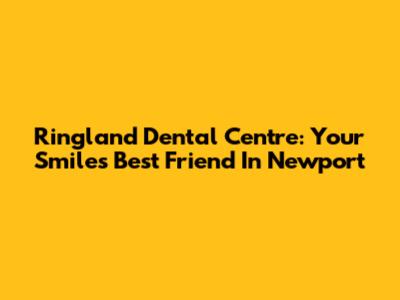 Ringland Dental Centre: Your Smile's Best Friend In Newport