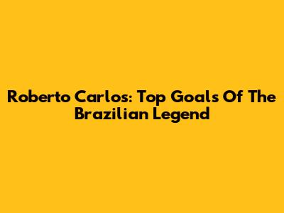 Roberto Carlos: Top Goals Of The Brazilian Legend