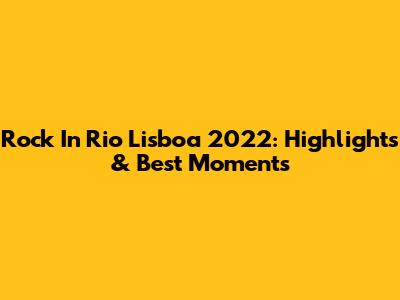 Rock In Rio Lisboa 2022: Highlights & Best Moments