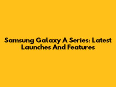 Samsung Galaxy A Series: Latest Launches And Features