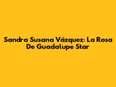Sandra Susana Vázquez: La Rosa De Guadalupe Star