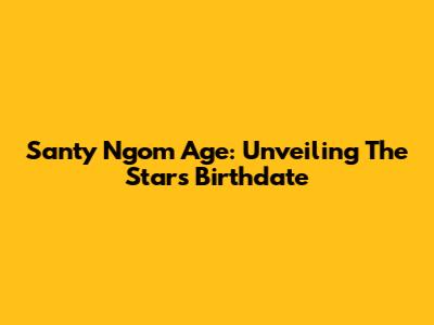 Santy Ngom Age: Unveiling The Star's Birthdate