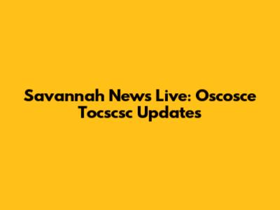 Savannah News Live: Oscosce Tocscsc Updates