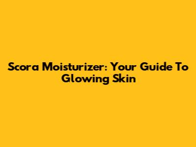 Scora Moisturizer: Your Guide To Glowing Skin