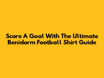 Score A Goal With The Ultimate Benidorm Football Shirt Guide