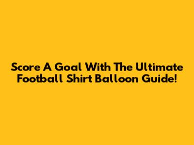 Score A Goal With The Ultimate Football Shirt Balloon Guide!