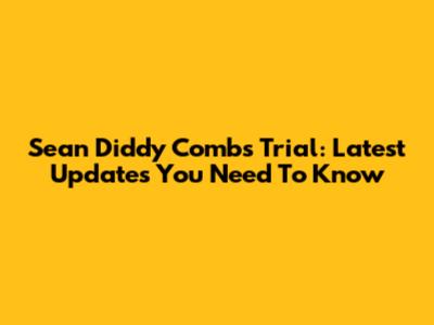 Sean Diddy Combs Trial: Latest Updates You Need To Know