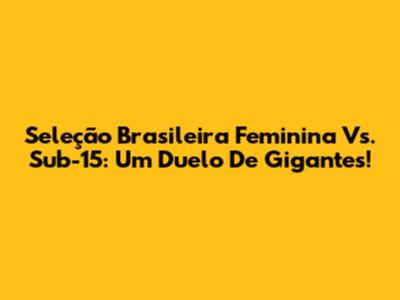 Seleção Brasileira Feminina Vs. Sub-15: Um Duelo De Gigantes!