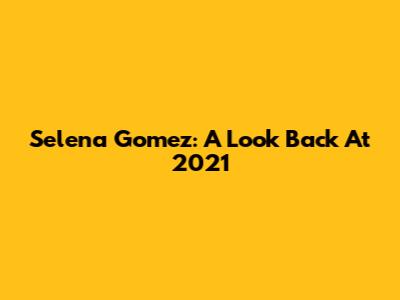 Selena Gomez: A Look Back At 2021