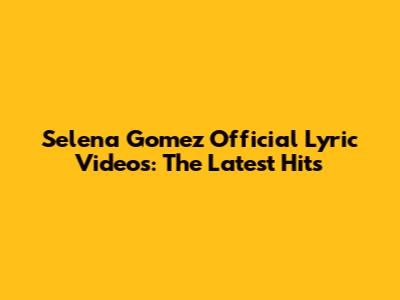 Selena Gomez Official Lyric Videos: The Latest Hits
