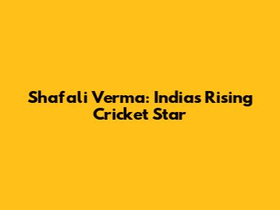 Shafali Verma: India's Rising Cricket Star