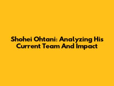 Shohei Ohtani: Analyzing His Current Team And Impact