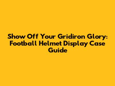 Show Off Your Gridiron Glory: Football Helmet Display Case Guide