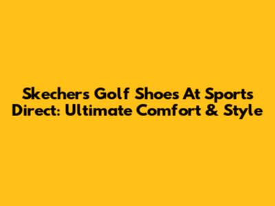 Skechers Golf Shoes At Sports Direct: Ultimate Comfort & Style