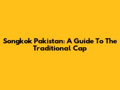 Songkok Pakistan: A Guide To The Traditional Cap