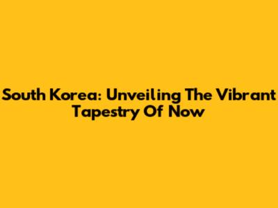 South Korea: Unveiling The Vibrant Tapestry Of Now