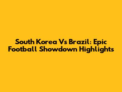 South Korea Vs Brazil: Epic Football Showdown Highlights